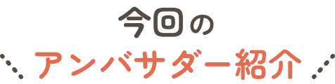 今回の アンバサダー紹介