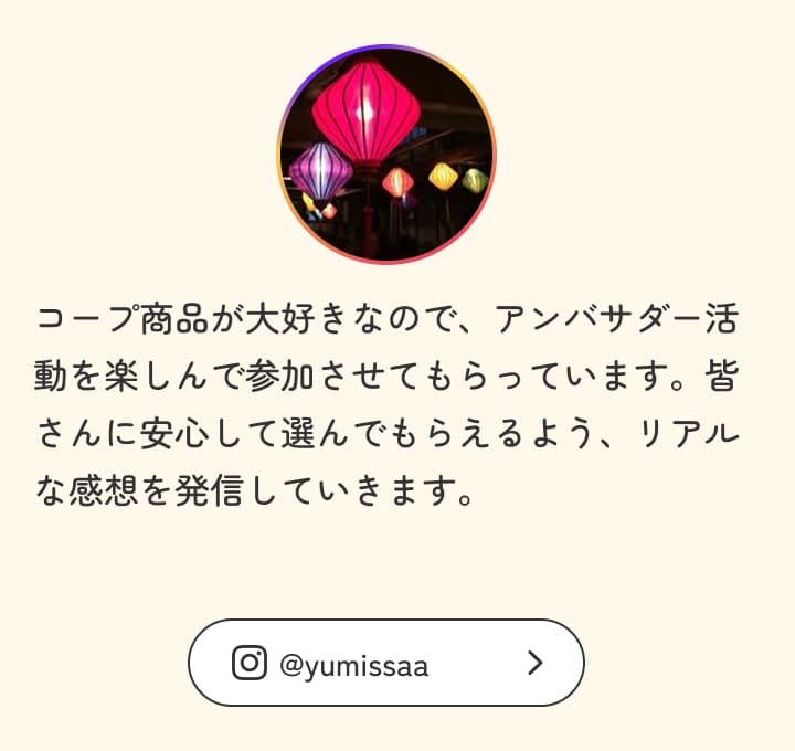コープ商品が大好きなので、アンバサダー活動を楽しんで参加させてもらっています。皆さんに安心して選んでもらえるよう、リアルな感想を発信していきます。