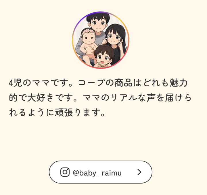 4児のママです。コープの商品はどれも魅力的で大好きです。ママのリアルな声を届けられるように頑張ります。
