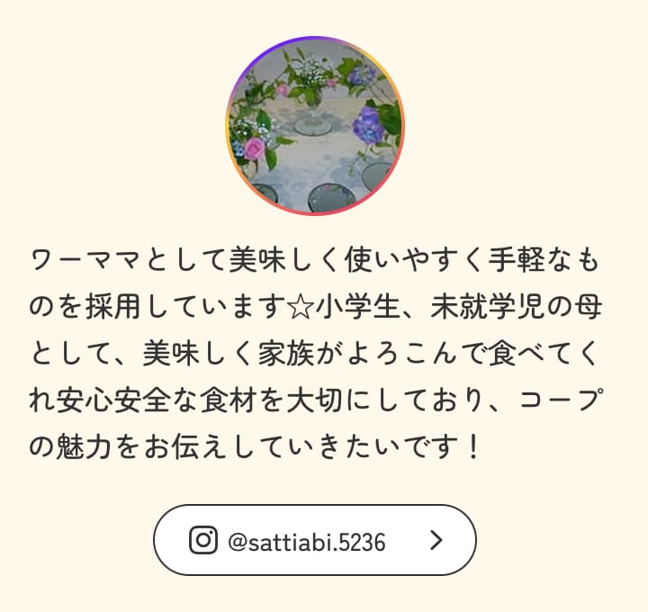 ワーママとして美味しく使いやすく手軽なものを採用しています☆小学生、未就学児の母として、美味しく家族がよろこんで食べてくれ安心安全な食材を大切にしており、コープの魅力をお伝えしていきたいです！
