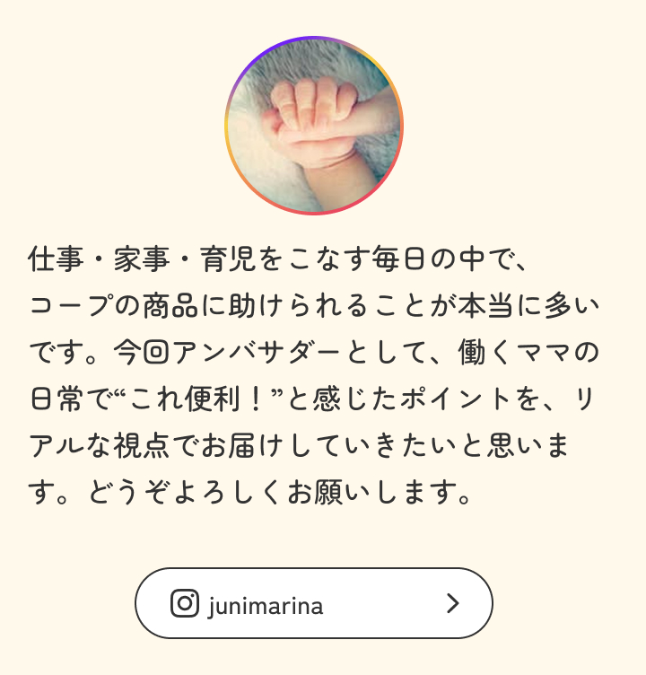仕事・家事・育児をこなす毎日の中で、コープの商品に助けられることが本当に多いです。今回アンバサダーとして、働くママの日常で“これ便利！”と感じたポイントを、リアルな視点でお届けしていきたいと思います。どうぞよろしくお願いします。