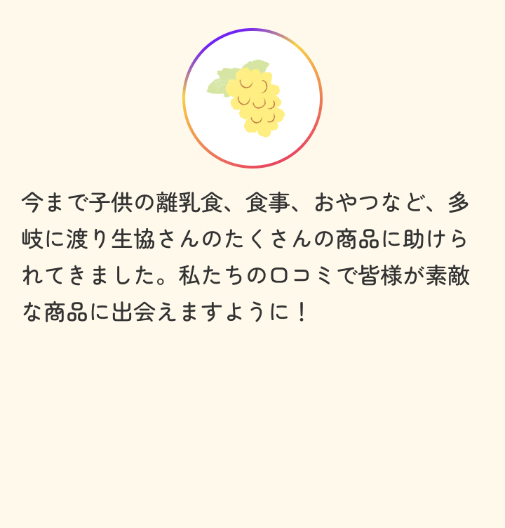 今まで子供の離乳食、食事、おやつなど、多岐に渡り生協さんのたくさんの商品に助けられてきました。私たちの口コミで皆様が素敵な商品に出会えますように！