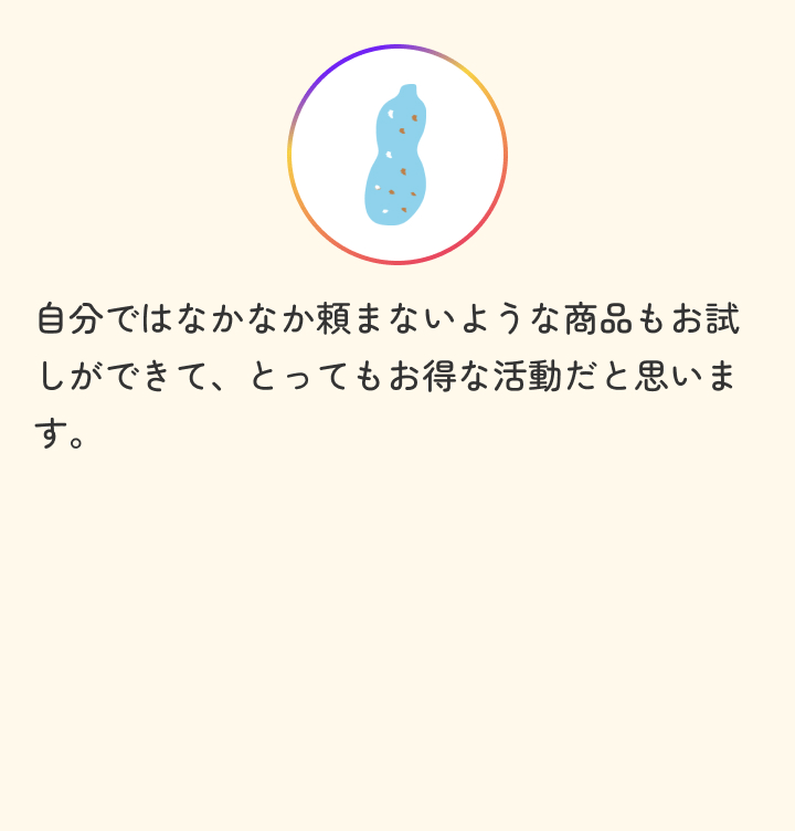 自分ではなかなか頼まないような商品もお試しができて、とってもお得な活動だと思います。