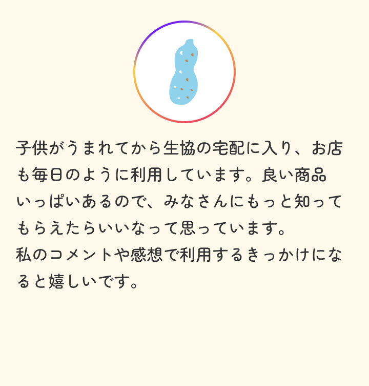子供がうまれてから生協の宅配に入り、お店も毎日のように利用しています。良い商品いっぱいあるので、みなさんにもっと知ってもらえたらいいなって思っています。私のコメントや感想で利用するきっかけになると嬉しいです。