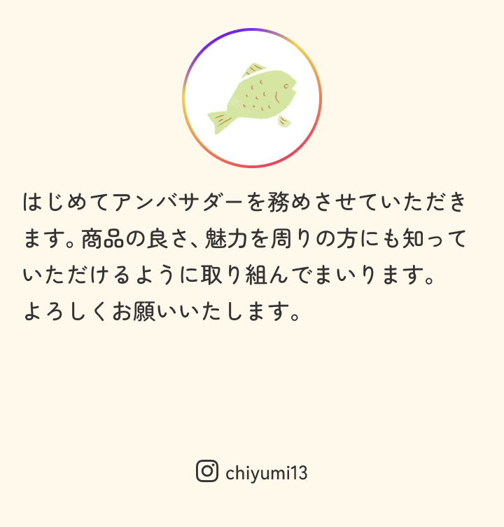 はじめてアンバサダーを務めさせていただきます。商品の良さ、魅力を周りの方にも知っていただけるように取り組んでまいります。
										よろしくお願いいたします。