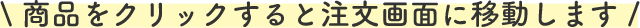 \ 商品をクリックすると注文画面に移動します /