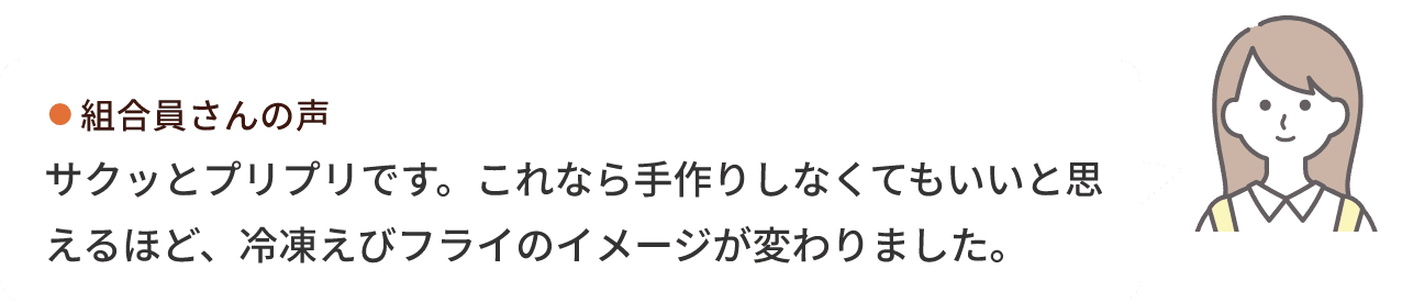 組合員さんの声 サクッとプリプリです。これなら手作りしなくてもいいと思えるほど、冷凍えびフライのイメージが変わりました。