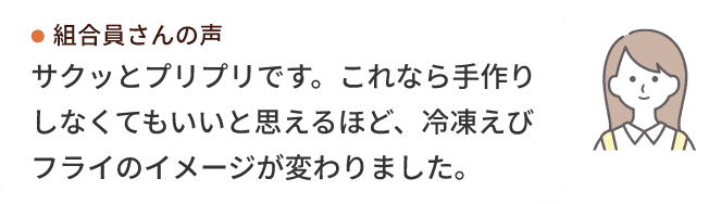 組合員さんの声 サクッとプリプリです。これなら手作りしなくてもいいと思えるほど、冷凍えびフライのイメージが変わりました。