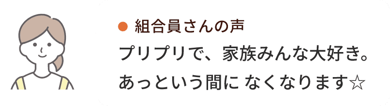 組合員さんの声プリプリで、家族みんな大好き。あっという間に なくなります☆