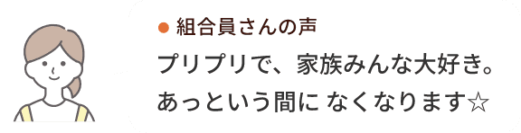 組合員さんの声プリプリで、家族みんな大好き。あっという間に なくなります☆