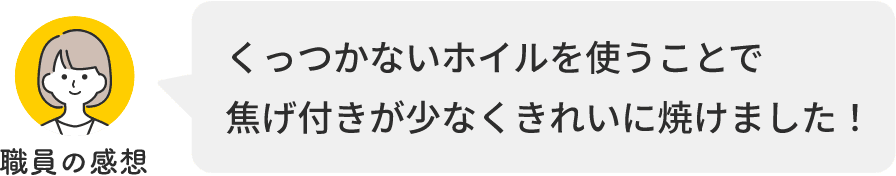 職員の感想 くっつかないホイルを使うことで焦げ付きが少なくきれいに焼けました！