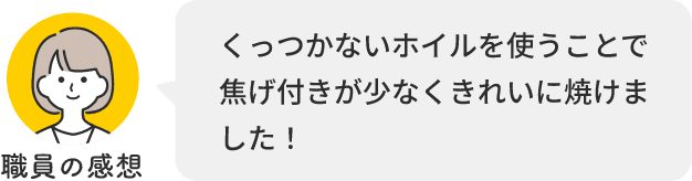 職員の感想 くっつかないホイルを使うことで焦げ付きが少なくきれいに焼けました！