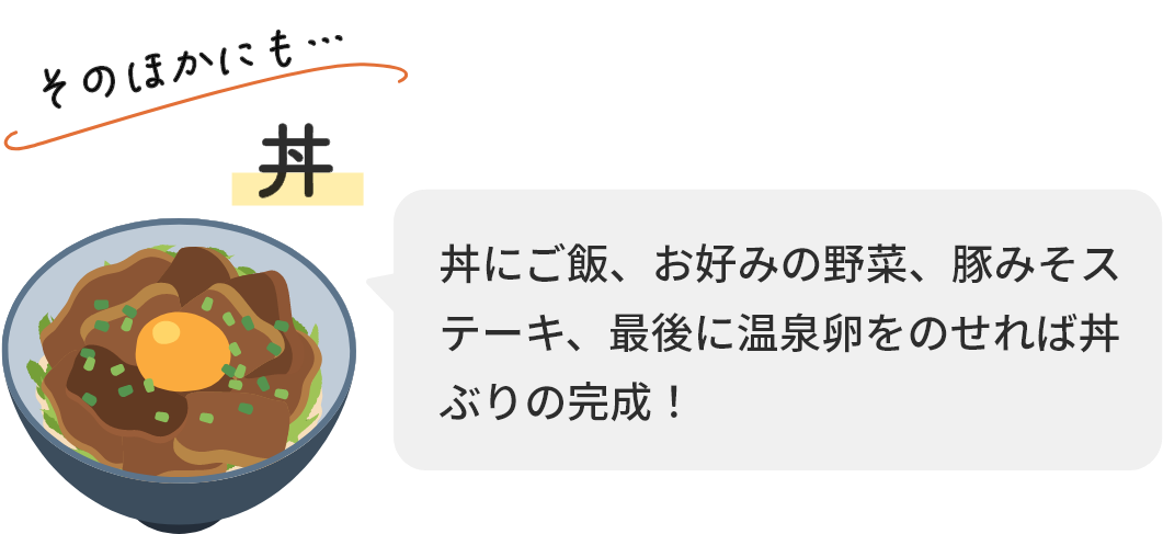 そのほかにも…丼 丼にご飯、お好みの野菜、豚みそステーキ、最後に温泉卵をのせれば丼ぶりの完成！