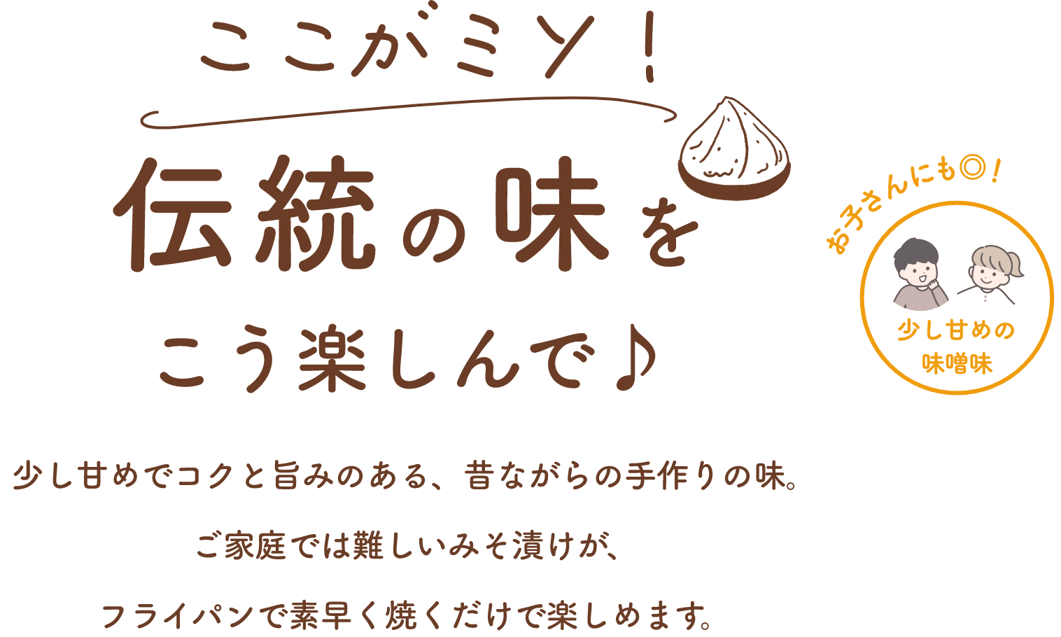 ここがミソ！伝統の味をこう楽しんで♪少し甘めでコクと旨みのある、昔ながらの手作りの味。ご家庭では難しいみそ漬けが、フライパンで素早く焼くだけで楽しめます。少し甘めの味噌味