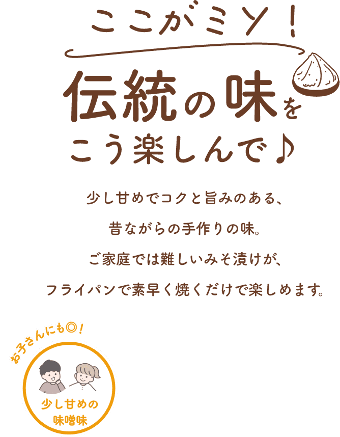 ここがミソ！伝統の味をこう楽しんで♪少し甘めでコクと旨みのある、昔ながらの手作りの味。ご家庭では難しいみそ漬けが、フライパンで素早く焼くだけで楽しめます。少し甘めの味噌味