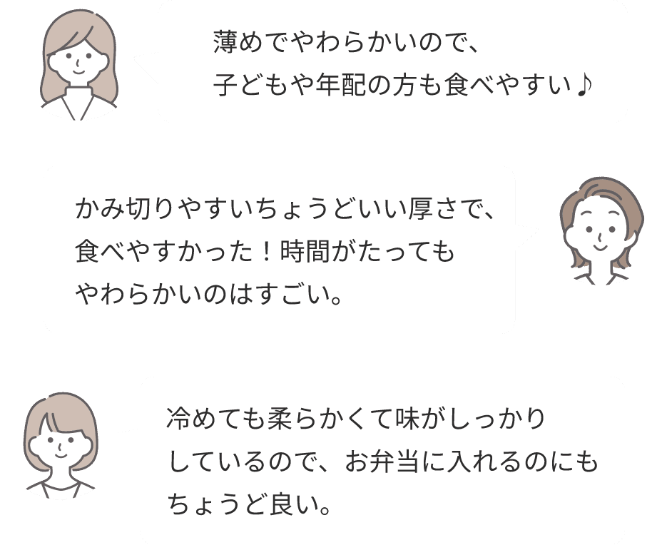 薄めでやわらかいので、子どもや年配の方も食べやすい♪かみ切りやすいちょうどいい厚さで、食べやすかった！時間がたってもやわらかいのはすごい。冷めても柔らかくて味がしっかりしているので、お弁当に入れるのにもちょうど良い。