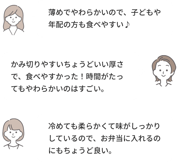 薄めでやわらかいので、子どもや年配の方も食べやすい♪かみ切りやすいちょうどいい厚さで、食べやすかった！時間がたってもやわらかいのはすごい。冷めても柔らかくて味がしっかりしているので、お弁当に入れるのにもちょうど良い。