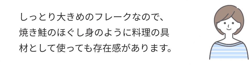 しっとり大きめのフレークなので、焼き鮭のほぐし身のように料理の具材として使っても存在感があります。