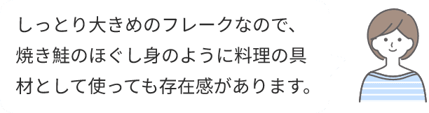 しっとり大きめのフレークなので、焼き鮭のほぐし身のように料理の具材として使っても存在感があります。