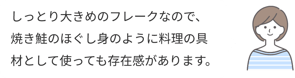 しっとり大きめのフレークなので、焼き鮭のほぐし身のように料理の具材として使っても存在感があります。