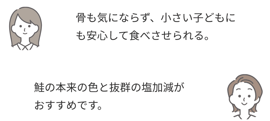 骨も気にならず、小さい子どもにも安心して食べさせられる。鮭の本来の色と抜群の塩加減がおすすめです。