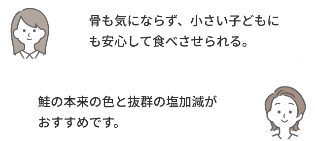 骨も気にならず、小さい子どもにも安心して食べさせられる。鮭の本来の色と抜群の塩加減がおすすめです。