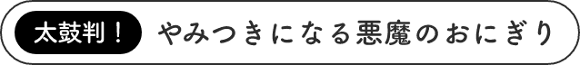 太鼓判！やみつきになる悪魔のおにぎり
