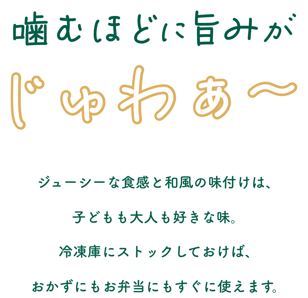 噛むほどに旨みがじゅわぁ～ジューシーな食感と和風の味付けは、子どもも大人も好きな味。冷凍庫にストックしておけば、おかずにもお弁当にもすぐに使えます。