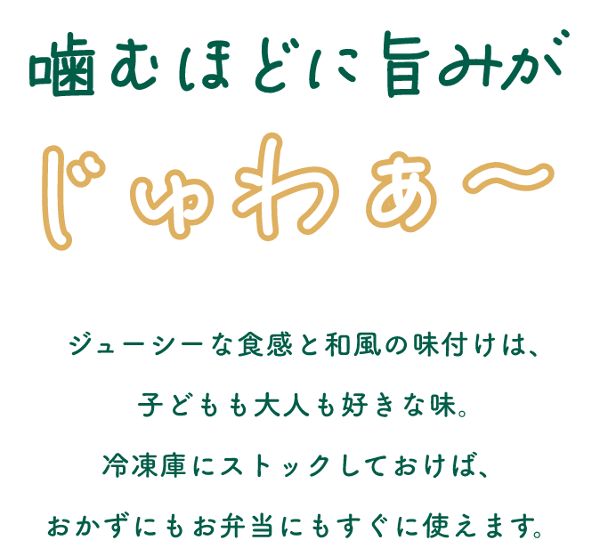 噛むほどに旨みがじゅわぁ～ジューシーな食感と和風の味付けは、子どもも大人も好きな味。冷凍庫にストックしておけば、おかずにもお弁当にもすぐに使えます。