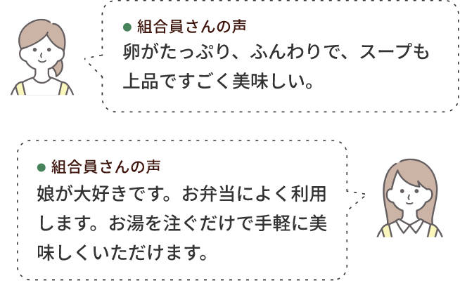組合員さんの声 卵がたっぷり、ふんわりで、スープも上品ですごく美味しい。 組合員さんの声 娘が大好きです。お弁当によく利用します。お湯を注ぐだけで手軽に美味しくいただけます。
