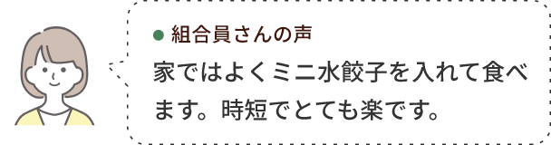 組合員さんの声 家ではよくミニ水餃子を入れて食べます。時短でとても楽です。 
